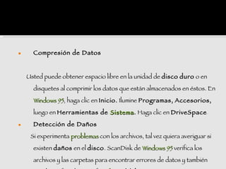      Compresión de Datos



    Usted puede obtener espacio libre en la unidad de disco duro o en

      disquetes al comprimir los datos que están almacenados en éstos. En

      Windows 95, haga clic en Inicio. Ilumine Programas, Accesorios,

      luego en Herramientas de Sistema . Haga clic en DriveSpace.
                                                      DriveSpace

     Detección de Daños

     Si experimenta problemas con los archivos, tal vez quiera averiguar si

      existen daños en el disco . ScanDisk de Windows 95 verifica los

      archivos y las carpetas para encontrar errores de datos y también
 