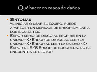    Síntomas
    Al iniciar o usar el equipo, puede
    aparecer un mensaje de error similar a
    los siguientes:
   Error serio de disco al escribir en la
    unidad <X> Error de datos al leer la
    unidad <X> Error al leer la unidad <X>
    Error de E/S Error de búsqueda: no se
    encuentra el sector
 