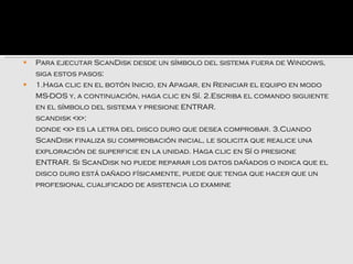    Para ejecutar ScanDisk desde un símbolo del sistema fuera de Windows,
    siga estos pasos:
   1.Haga clic en el botón Inicio, en Apagar, en Reiniciar el equipo en modo
    MS-DOS y, a continuación, haga clic en Sí. 2.Escriba el comando siguiente
    en el símbolo del sistema y presione ENTRAR.
    scandisk <x>:
    donde <x> es la letra del disco duro que desea comprobar. 3.Cuando
    ScanDisk finaliza su comprobación inicial, le solicita que realice una
    exploración de superficie en la unidad. Haga clic en Sí o presione
    ENTRAR. Si ScanDisk no puede reparar los datos dañados o indica que el
    disco duro está dañado físicamente, puede que tenga que hacer que un
    profesional cualificado de asistencia lo examine
 