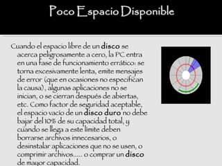 Cuando el espacio libre de un disco se
 acerca peligrosamente a cero, la PC entra
 en una fase de funcionamiento errático: se
 torna excesivamente lenta, emite mensajes
 de error (que en ocasiones no especifican
 la causa), algunas aplicaciones no se
 inician, o se cierran después de abiertas,
 etc. Como factor de seguridad aceptable,
 el espacio vacío de un disco duro no debe
 bajar del 10% de su capacidad total, y
 cuando se llega a este límite deben
 borrarse archivos innecesarios, o
 desinstalar aplicaciones que no se usen, o
 comprimir archivos..... o comprar un disco
 de mayor capacidad.
 
