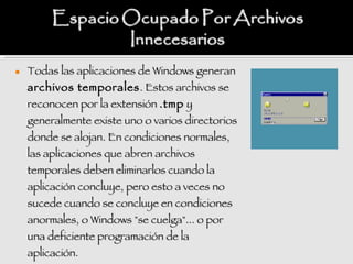    Todas las aplicaciones de Windows generan
    archivos temporales . Estos archivos se
    reconocen por la extensión .tmp y
    generalmente existe uno o varios directorios
    donde se alojan. En condiciones normales,
    las aplicaciones que abren archivos
    temporales deben eliminarlos cuando la
    aplicación concluye, pero esto a veces no
    sucede cuando se concluye en condiciones
    anormales, o Windows "se cuelga"... o por
    una deficiente programación de la
    aplicación.
 