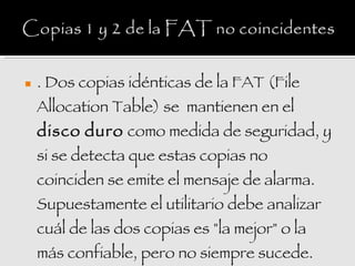    . Dos copias idénticas de la FAT (File
    Allocation Table) se  mantienen en el
    disco duro como medida de seguridad, y
    si se detecta que estas copias no
    coinciden se emite el mensaje de alarma.
    Supuestamente el utilitario debe analizar
    cuál de las dos copias es "la mejor" o la
    más confiable, pero no siempre sucede.
 