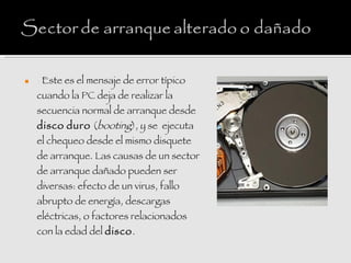    : Este es el mensaje de error típico
    cuando la PC deja de realizar la
    secuencia normal de arranque desde
    disco duro (booting), y se  ejecuta
    el chequeo desde el mismo disquete
    de arranque. Las causas de un sector
    de arranque dañado pueden ser
    diversas: efecto de un virus, fallo
    abrupto de energía, descargas
    eléctricas, o factores relacionados
    con la edad del disco.
 