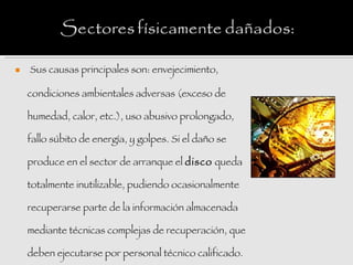    Sus causas principales son: envejecimiento,

    condiciones ambientales adversas (exceso de

    humedad, calor, etc.), uso abusivo prolongado,

    fallo súbito de energía, y golpes. Si el daño se

    produce en el sector de arranque el disco queda

    totalmente inutilizable, pudiendo ocasionalmente

    recuperarse parte de la información almacenada

    mediante técnicas complejas de recuperación, que

    deben ejecutarse por personal técnico calificado.
 