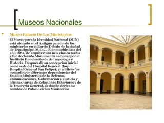 Museos Nacionales Museo Palacio De Los Ministerios   El Museo para la Identidad Nacional (MIN) está ubicado en el Antiguo palacio de los ministerios en el Barrio Debajo de la ciudad de Tegucigalpa, M.D.C.  El inmueble data del año 1882, de arquitectura neo-clásica tardía y fue declarado Monumento nacional por el Instituto Hondureño de Antropología e Historia, Después de su concepción inicial como sede del Hospital General (hoy Hospital General San Felipe), el edificio fue ocupado por diferentes dependencias del Estado: Ministerios de la Defensa, Comunicaciones, Gobernación y Justicia y oficinas varias de Relaciones Exteriores y de la Tesorería General, de donde deriva   su   nombre de Palacio de los Ministerios  