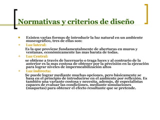 Normativas y criterios de diseño Existen varias formas de introducir la luz natural en un ambiente museográfico, tres de ellas son: Luz lateral: Es la que proviene fundamentalmente de aberturas en muros y ventanas, económicamente las mas barata de todas. Luz Central: se obtiene a través de lucernario o traga luces y al contrario de la anterior es la mas costosa de obtener por la precisión en la ejecución para lograr niveles de impermeabilización altos  Luz indirecta:   Se puede lograr mediante muchas opciones, pero básicamente se basa en el principio de introducirse en el ambiente por reflexión. Es también una variante costosa y necesita, además, de especialistas capaces de evaluar las condiciones, mediante simulaciones (maquetas) para obtener el efecto resultante que se pretende. 
