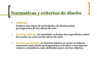 Normativas y criterios de diseño Artificial Existen dos tipos de principales de iluminación protagonista de las obras de arte Fuentes difusas:  su cometido es bañar las superficies sobre las cuales se colocan las obras de arte. Fuentes puntuales:  su función básica es crear el énfasis necesario para darle protagonismo a la obra e incorporar valores cromáticos más definidos para ciertos objetos.  