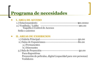 Programa de necesidades I. AREA DE ACCESO 1.) Estacionamiento  -----------------------------------------900.00m2 2.) Vestíbulo / Lobby ------------------------------------------200.00  Taquilla ó Control de Accesos  Sofás o asientos II. AREAS DE EXHIBICION 1.) Galería Principal------------------------------------------150.00 2.) Salas de Exposiciones------------------------------------80.00 a.) Permanentes b.) Itinerantes 3.) Sala de Proyección-----------------------------------------130.00 Para diapositivas Proyección de películas, digital (capacidad para 100 personas) Vestidores 