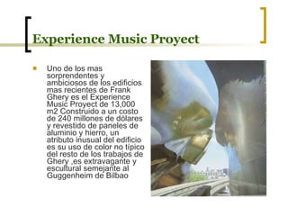 Experience Music Proyect Uno de los mas sorprendentes y ambiciosos de los edificios mas recientes de Frank Ghery es el Experience Music Proyect de 13,000 m2 Construido a un costo de 240 millones de dólares y revestido de paneles de aluminio y hierro, un atributo inusual del edificio es su uso de color no típico del resto de los trabajos de Ghery ,es extravagante y escultural semejante al Guggenheim de Bilbao 