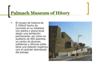 Palmach Museum of Hitory El museo de historia de 5,100m2 hecho de concreto en su totalidad con piedra y arena local alojan una exhibición permanente, así como un auditorio de 400 asientos, un centro de jóvenes, cafeterías y oficinas estilo tiene una relación orgánica con el carácter aterrazado del paisaje. 