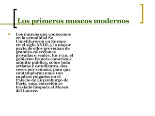 Los primeros museos modernos Los museos que conocemos en la actualidad Se Constituyeron en Europa  en el siglo XVIII, y la mayor parte de ellos provenían de grandes colecciones privadas o reales. En 1750, el gobierno francés comenzó a admitir público, sobre todo artistas y estudiantes, dos veces por semana, para que contemplaran unos 100 cuadros colgados en el Palacio de Luxemburgo de París, cuya colección se trasladó después al Museo del Louvre.   