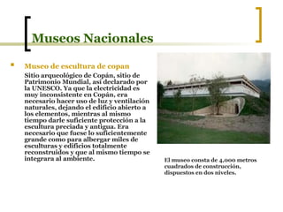 Museos Nacionales Museo de escultura de copan   Sitio arqueológico de Copán, sitio de Patrimonio Mundial, así declarado por la UNESCO. Ya que la electricidad es muy inconsistente en Copán, era necesario hacer uso de luz y ventilación naturales, dejando el edificio abierto a los elementos, mientras al mismo tiempo darle suficiente protección a la escultura preciada y antigua. Era necesario que fuese lo suficientemente grande como para albergar miles de esculturas y edificios totalmente reconstruidos y que al mismo tiempo se integrara al ambiente.   El museo consta de 4,000 metros cuadrados de construcción, dispuestos en dos niveles.   
