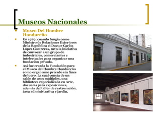 Museos Nacionales Museo Del Hombre Hondureño En 1989, cuando fungía como Ministro de Relaciones Exteriores de la República el Doctor Carlos López Contreras, tuvo la iniciativa de convocar a un grupo de industriales, comerciantes e intelectuales para organizar una fundación privada.   Así fue creada la Fundación para el Museo del Hombre Hondureño como organismo privado sin fines de lucro .  La cual consta de un salón de usos múltiples, una biblioteca especializada en Arte, dos salas para exposiciones, además del taller de restauración, área administrativa y jardín. 