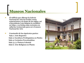 Museos Nacionales El edificio que alberga la Galería Nacional de Arte ha tenido varias reparaciones a lo largo de los siglos, así el presidente Luís Bográn lo reedificó en 1890, y en fechas más recientes en 1985 fue restaurado para ser el museo Nacional de Arte   Constando de las siguientes partes: Sala 1: Arte Rupestre Sala 2: Escultura Prehispánica en Piedra Sala 3: Cerámica Precolombina Sala 4 y 5: Pintura Colonial Sala 6: Arte Religioso en Planta 