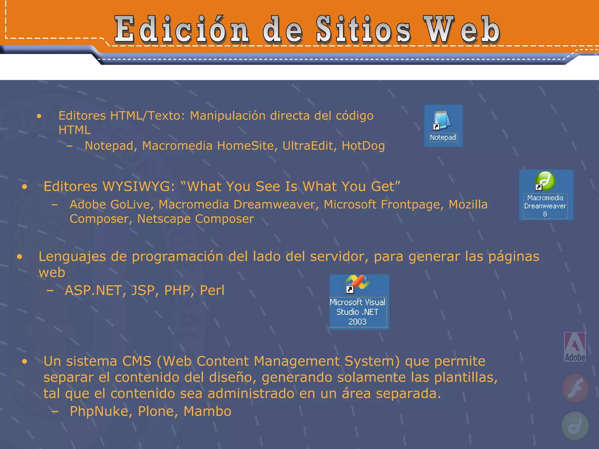 Editores HTML/Texto: Manipulación directa del código HTML Notepad, Macromedia HomeSite, UltraEdit, HotDog Edición de Sitios Web Editores WYSIWYG: “What You See Is What You Get” Adobe GoLive, Macromedia Dreamweaver, Microsoft Frontpage, Mozilla Composer, Netscape Composer   Lenguajes de programación del lado del servidor, para generar las páginas web  ASP.NET, JSP, PHP, Perl  Un sistema CMS (Web Content Management System) que permite separar el contenido del diseño, generando solamente las plantillas, tal que el contenido sea administrado en un área separada.  PhpNuke, Plone, Mambo 