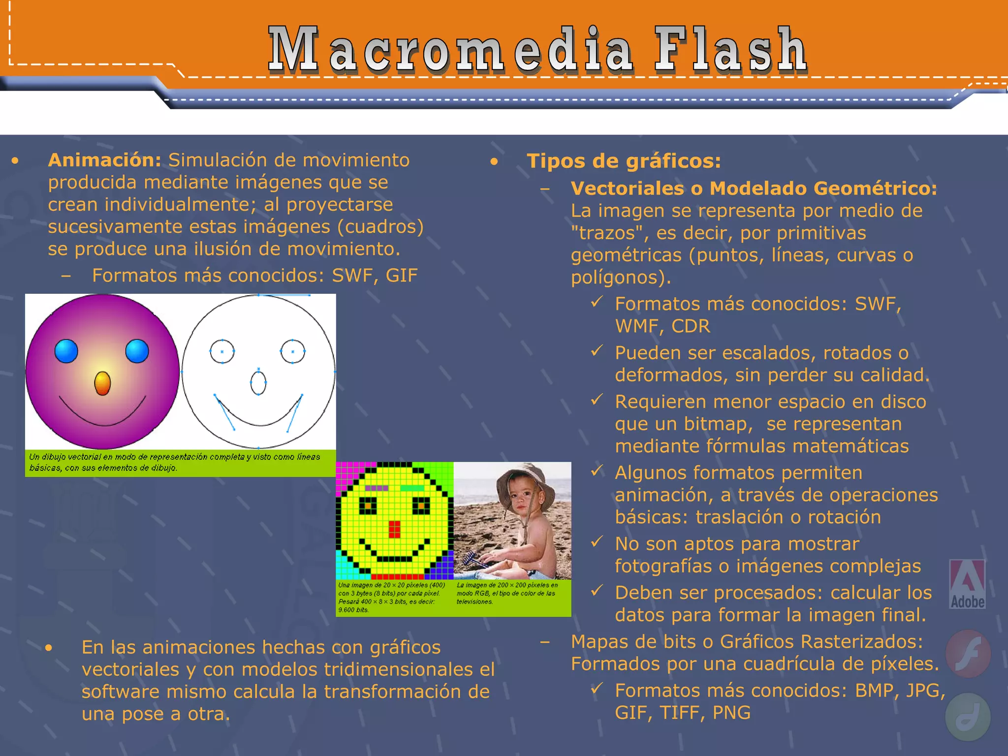 Animación:  Simulación de movimiento producida mediante imágenes que se crean individualmente; al proyectarse sucesivamente estas imágenes (cuadros) se produce una ilusión de movimiento. Formatos más conocidos: SWF, GIF Macromedia Flash Tipos de gráficos: Vectoriales o Modelado Geométrico:  La imagen se representa por medio de "trazos", es decir, por primitivas geométricas (puntos, líneas, curvas o polígonos).  Formatos más conocidos: SWF, WMF, CDR Pueden ser escalados, rotados o deformados, sin perder su calidad. Requieren menor espacio en disco que un bitmap,  se representan mediante fórmulas matemáticas Algunos formatos permiten animación, a través de operaciones básicas: traslación o rotación No son aptos para mostrar fotografías o imágenes complejas Deben ser procesados: calcular los datos para formar la imagen final.  Mapas de bits o Gráficos Rasterizados: Formados por una cuadrícula de píxeles.  Formatos más conocidos: BMP, JPG, GIF, TIFF, PNG En las animaciones hechas con gráficos vectoriales y con modelos tridimensionales el software mismo calcula la transformación de una pose a otra. 