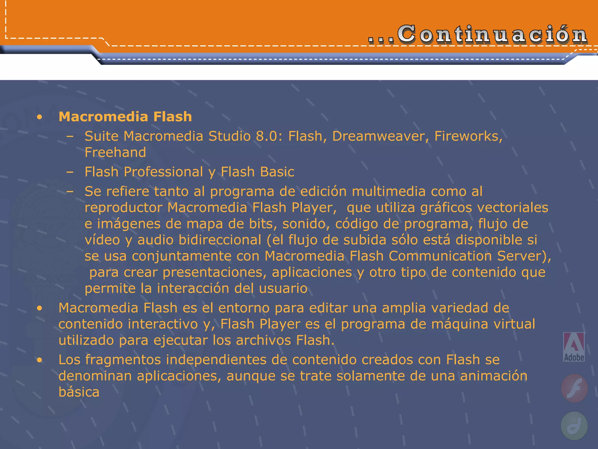 Macromedia Flash  Suite Macromedia Studio 8.0: Flash, Dreamweaver, Fireworks, Freehand Flash Professional y Flash Basic  Se refiere tanto al programa de edición multimedia como al reproductor Macromedia Flash Player,  que utiliza gráficos vectoriales e imágenes de mapa de bits, sonido, código de programa, flujo de vídeo y audio bidireccional (el flujo de subida sólo está disponible si se usa conjuntamente con Macromedia Flash Communication Server),  para crear  presentaciones, aplicaciones y otro tipo de contenido que permite la interacción del usuario Macromedia Flash es el entorno para editar una amplia variedad de contenido interactivo y, Flash Player es el programa de máquina virtual utilizado para ejecutar los archivos Flash. Los fragmentos independientes de contenido creados con Flash se denominan aplicaciones, aunque se trate solamente de una animación básica ...Continuación 