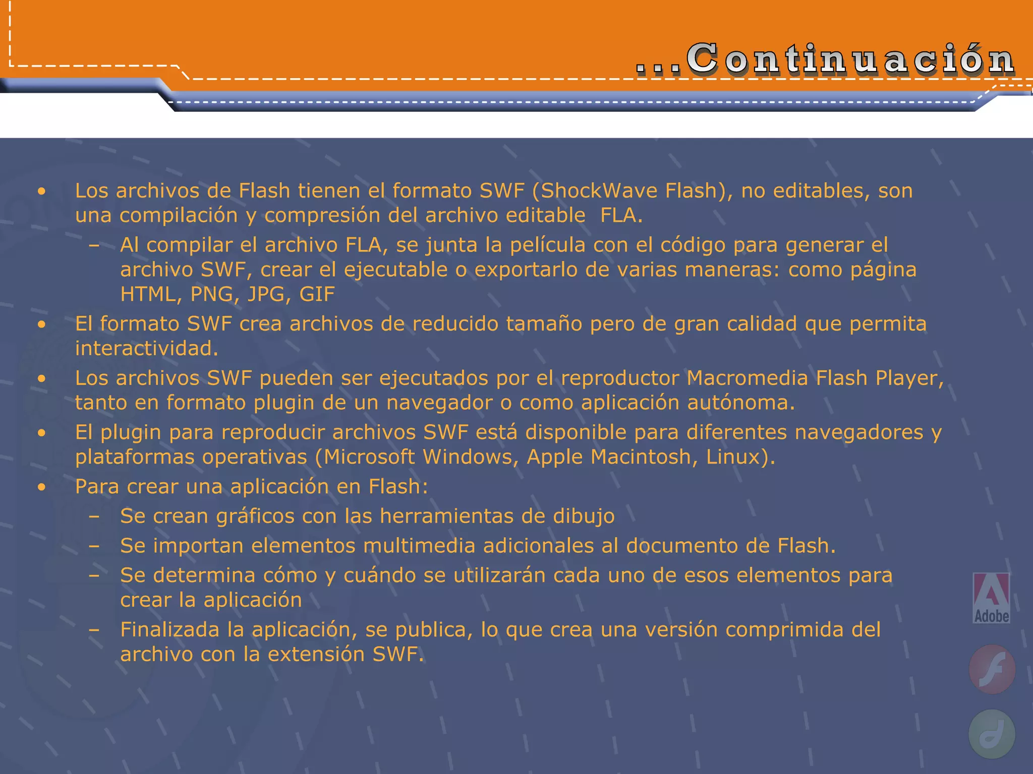 Los archivos de Flash tienen el formato SWF (ShockWave Flash), no editables, son una compilación y compresión del archivo editable  FLA. Al compilar el archivo FLA, se junta la película con el código para generar el archivo SWF, crear el ejecutable o exportarlo de varias maneras: como página HTML, PNG, JPG, GIF El formato SWF crea archivos de reducido tamaño pero de gran calidad que permita interactividad. Los archivos SWF pueden ser ejecutados por el reproductor Macromedia Flash Player, tanto en formato plugin de un navegador o como aplicación autónoma. El plugin para reproducir archivos SWF está disponible para diferentes navegadores y plataformas operativas (Microsoft Windows, Apple Macintosh, Linux).  Para crear una aplicación en Flash: S e  crean gráficos con las herramientas de dibujo Se importan elementos multimedia adicionales al documento de Flash.  Se determina cómo y cuándo se utilizarán cada uno de esos elementos para crear la aplicación  Finalizada la aplicación, se publica, lo que crea una versión comprimida del archivo con la extensión SWF. ...Continuación 