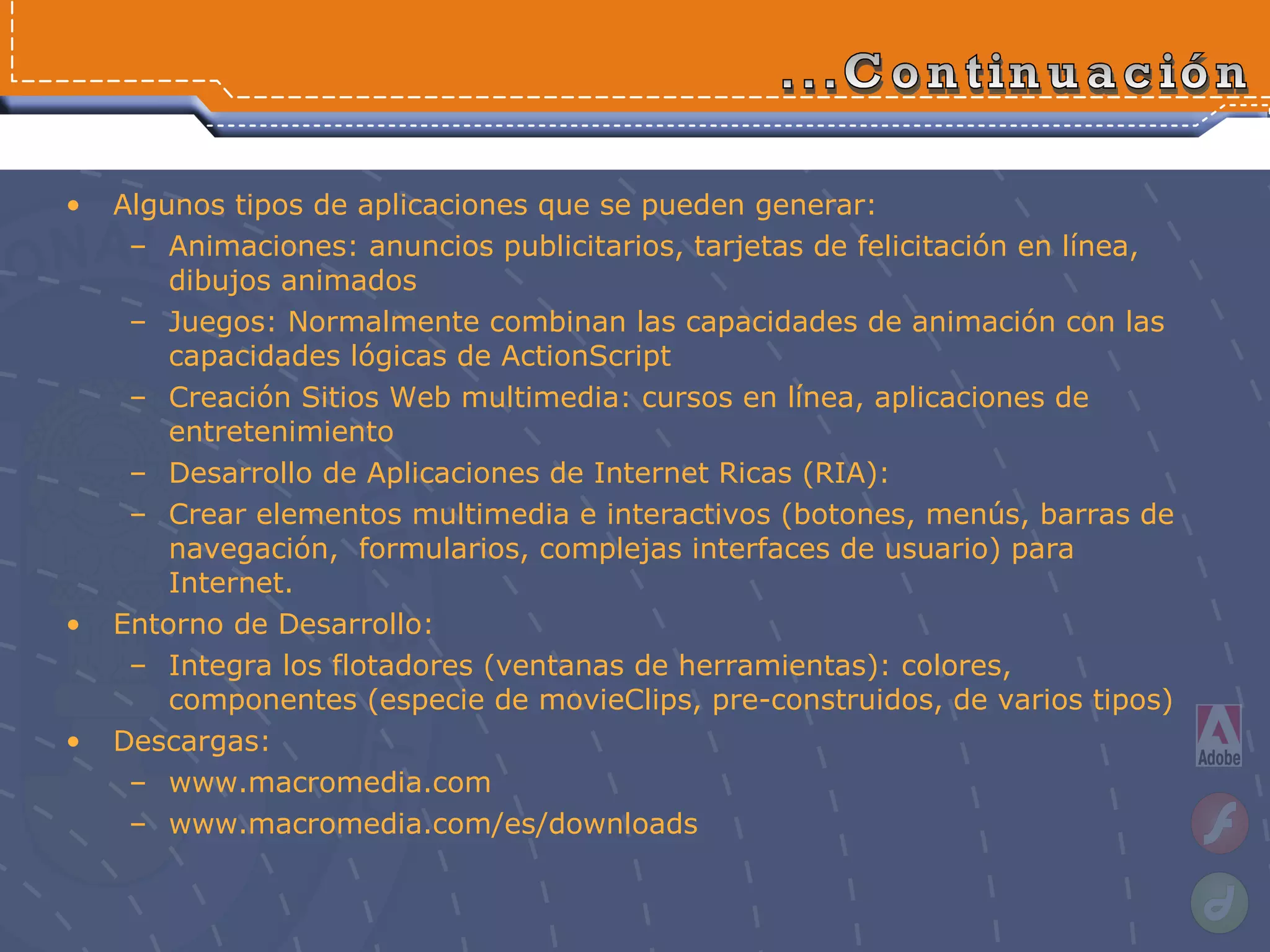 Algunos tipos de aplicaciones que se pueden generar: Animaciones:  anuncios publicitarios, tarjetas de felicitación en línea, dibujos animados Juegos: Normalmente combinan las capacidades de animación con las capacidades lógicas de ActionScript Creación Sitios Web multimedia:  cursos en línea, aplicaciones de entretenimiento Desarrollo de Aplicaciones de Internet Ricas (RIA):  Crear elementos multimedia e interactivos (botones, menús, barras de navegación,  formularios, complejas interfaces de usuario) para Internet. Entorno de Desarrollo: Integra los flotadores (ventanas de herramientas): colores, componentes (especie de movieClips, pre-construidos, de varios tipos) Descargas: www.macromedia.com www.macromedia.com/es/downloads   ...Continuación 