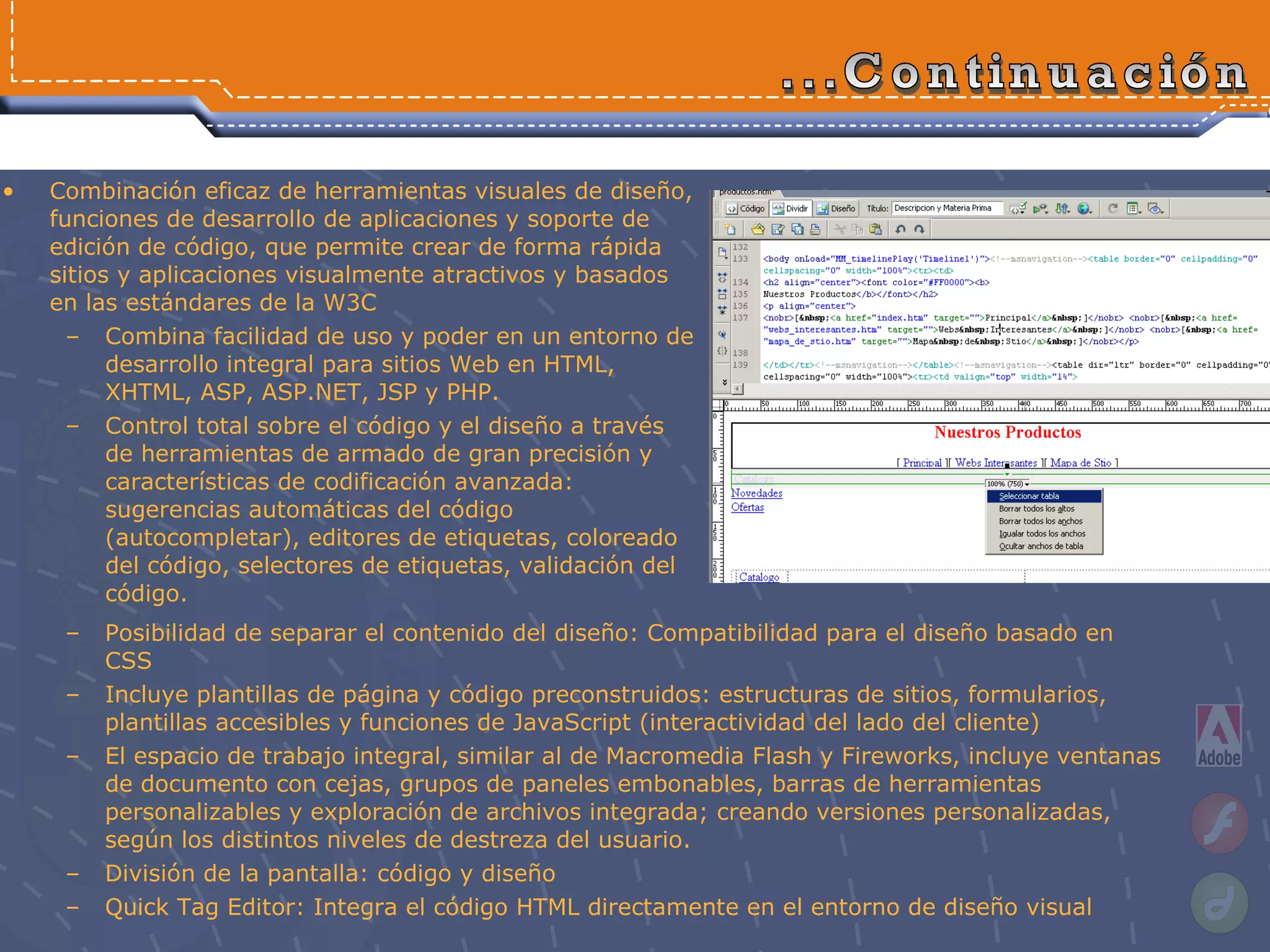 Combinación eficaz de herramientas visuales de diseño, funciones de desarrollo de aplicaciones y soporte de edición de código, que permite crear de forma rápida sitios y aplicaciones visualmente atractivos y basados en las estándares de la W3C Combina facilidad de uso y poder en un entorno de desarrollo integral para sitios Web en HTML, XHTML, ASP, ASP.NET, JSP y PHP.  Control total sobre el código y el diseño a través de herramientas de armado de gran precisión y características de codificación avanzada: sugerencias automáticas del código (autocompletar), editores de etiquetas, coloreado del código, selectores de etiquetas, validación del código.  ...Continuación Posibilidad de separar el contenido del diseño: Compatibilidad para el diseño basado en CSS  Incluye plantillas de página y código preconstruidos: estructuras de sitios, formularios, plantillas accesibles y funciones de JavaScript (interactividad del lado del cliente) El espacio de trabajo integral, similar al de Macromedia Flash y Fireworks, incluye ventanas de documento con cejas, grupos de paneles embonables, barras de herramientas personalizables y exploración de archivos integrada; creando versiones personalizadas, según los distintos niveles de destreza del usuario. División de la pantalla: código y diseño Quick Tag Editor: Integra el código HTML directamente en el entorno de diseño visual 