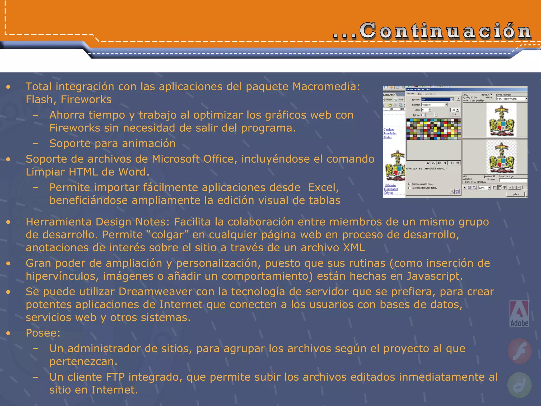 Total integración con las aplicaciones del paquete Macromedia: Flash, Fireworks Ahorra tiempo y trabajo al optimizar los gráficos web con Fireworks sin necesidad de salir del programa.  Soporte para animación Soporte de archivos de Microsoft Office, incluyéndose el comando Limpiar HTML de Word. Permite importar fácilmente aplicaciones desde  Excel, beneficiándose ampliamente la edición visual de tablas ...Continuación Herramienta Design Notes: Facilita la colaboración entre miembros de un mismo grupo de desarrollo. Permite “colgar” en cualquier página web en proceso de desarrollo, anotaciones de interés sobre el sitio a través de un archivo XML Gran poder de ampliación y personalización, puesto que sus rutinas (como inserción de hipervínculos, imágenes o añadir un comportamiento) están hechas en Javascript. Se puede utilizar Dreamweaver con la tecnología de servidor que se prefiera, para crear potentes aplicaciones de Internet que conecten a los usuarios con bases de datos, servicios web y otros sistemas. Posee: Un administrador de sitios, para agrupar los archivos según el proyecto al que pertenezcan. Un cliente FTP  integrado, que permite subir los archivos editados inmediatamente al sitio en Internet.   