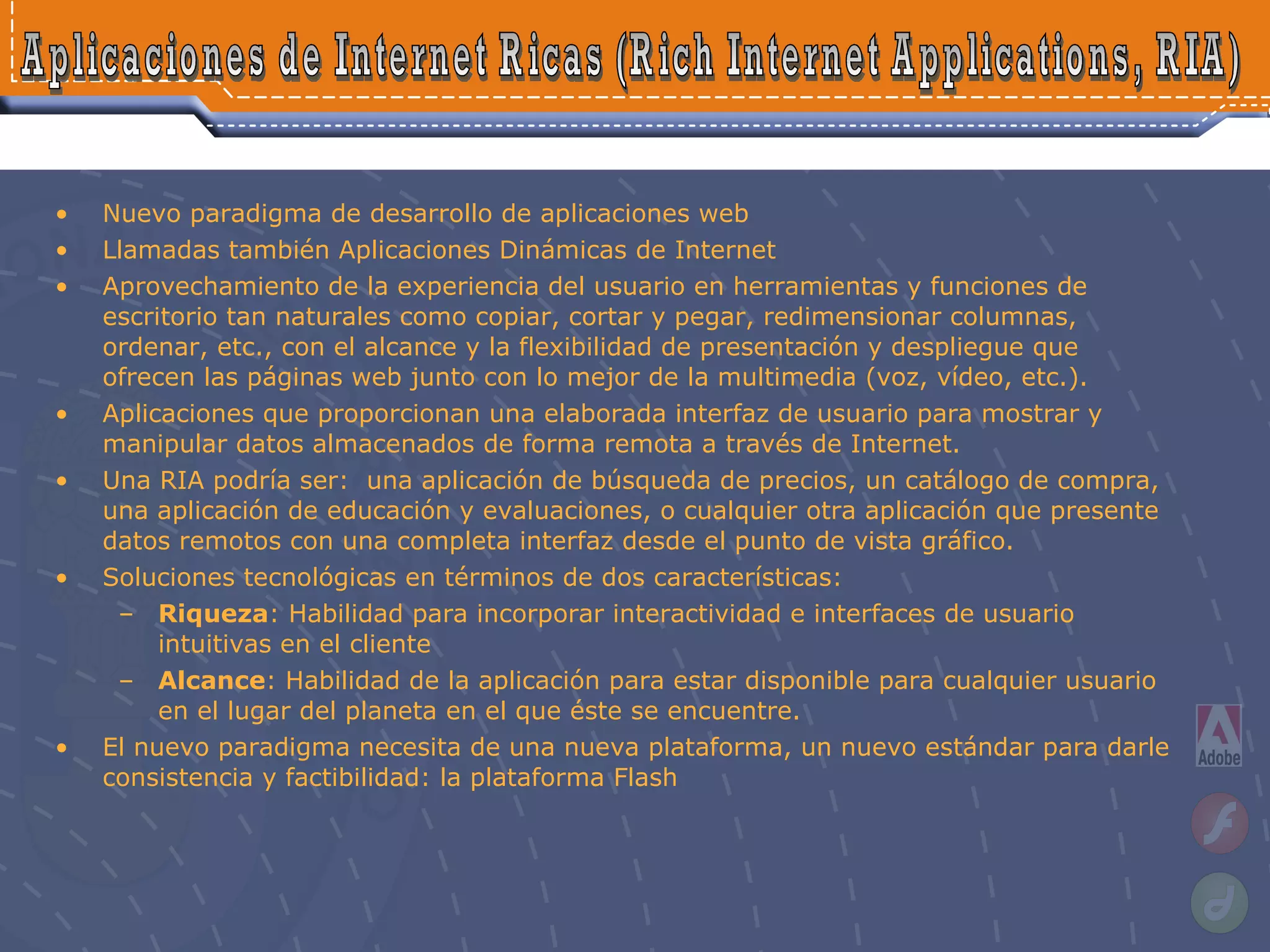 Nuevo paradigma de desarrollo de aplicaciones web Llamadas también Aplicaciones Dinámicas de Internet  Aprovechamiento de la experiencia del usuario en herramientas y funciones de escritorio tan naturales como copiar, cortar y pegar, redimensionar columnas, ordenar, etc., con el alcance y la flexibilidad de presentación y despliegue que ofrecen las páginas web junto con lo mejor de la multimedia (voz, vídeo, etc.). Aplicaciones que proporcionan una elaborada interfaz de usuario para mostrar y manipular datos almacenados de forma remota a través de Internet.  Una RIA podría ser:  una aplicación de búsqueda de precios, un catálogo de compra, una aplicación de educación y evaluaciones, o cualquier otra aplicación que presente datos remotos con una completa interfaz desde el punto de vista gráfico. Soluciones tecnológicas en términos de dos características: Riqueza : Habilidad para incorporar interactividad e interfaces de usuario intuitivas en el cliente Alcance : Habilidad de la aplicación para estar disponible para cualquier usuario en el lugar del planeta en el que éste se encuentre. El nuevo paradigma necesita de una nueva plataforma, un nuevo estándar para darle consistencia y factibilidad: la plataforma Flash Aplicaciones de Internet Ricas (Rich Internet Applications, RIA) 
