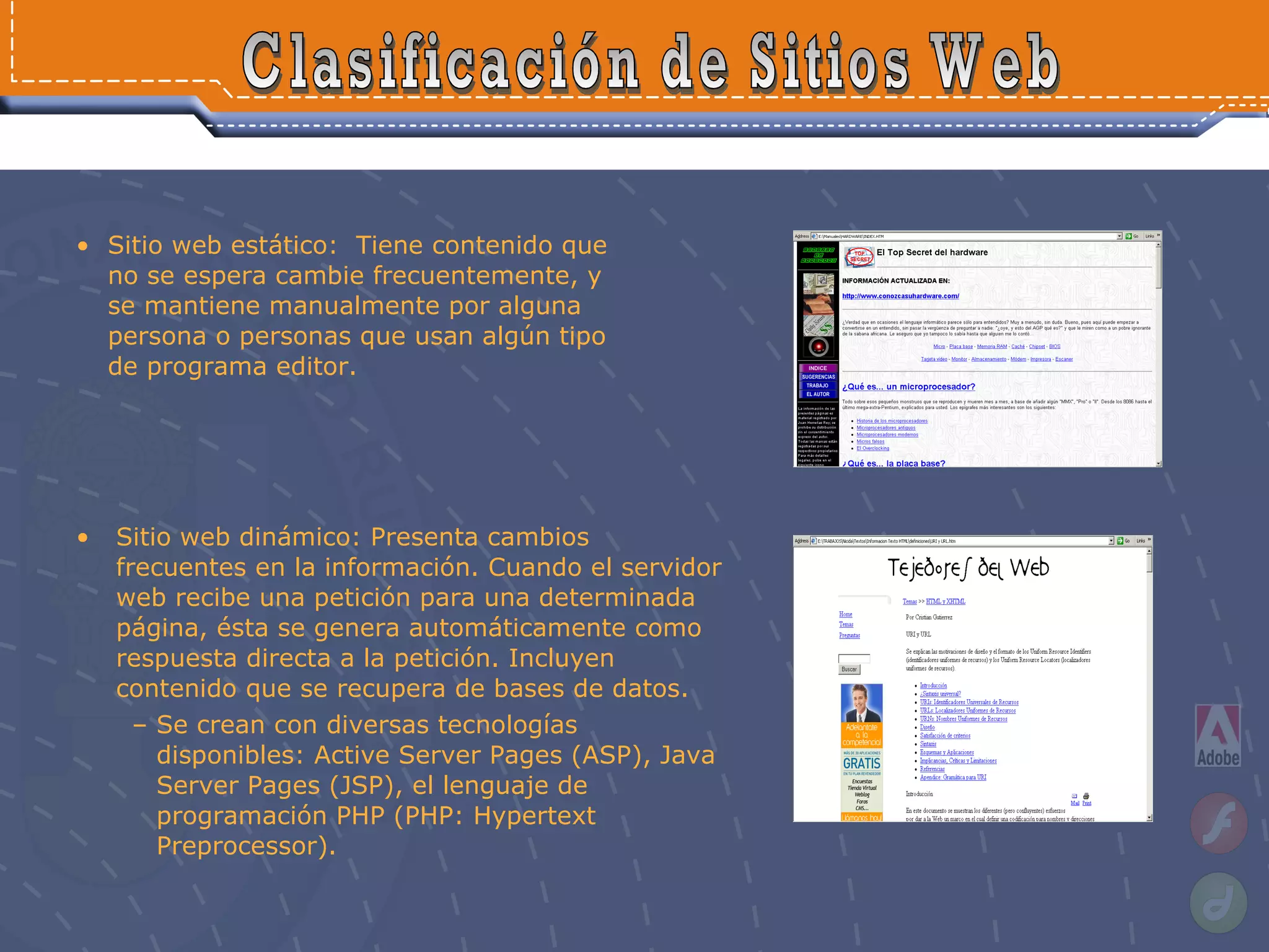Sitio web estático:  Tiene contenido que no se espera cambie frecuentemente, y se mantiene manualmente por alguna persona o personas que usan algún tipo de programa editor. Clasificación de Sitios Web Sitio web dinámico: Presenta cambios frecuentes en la información. Cuando el servidor web recibe una petición para una determinada página, ésta se genera automáticamente como respuesta directa a la petición. Incluyen contenido que se recupera de bases de datos. Se crean con diversas tecnologías disponibles: Active Server Pages (ASP), Java Server Pages (JSP), el lenguaje de programación PHP (PHP: Hypertext Preprocessor).   