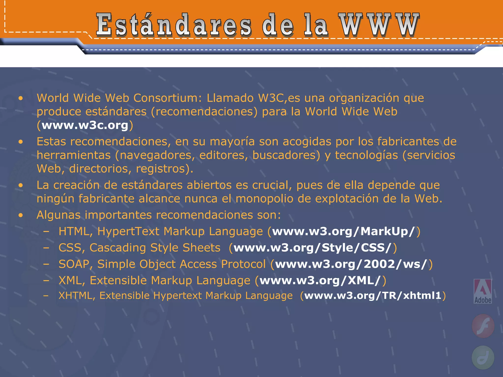 World Wide Web Consortium: Llamado W3C,es una organización que produce estándares (recomendaciones) para la World Wide Web ( www.w3c.org ) Estas recomendaciones, en su mayoría son acogidas por los fabricantes de herramientas (navegadores, editores, buscadores) y tecnologías (servicios Web, directorios, registros).  La creación de estándares abiertos es crucial, pues de ella depende que ningún fabricante alcance nunca el monopolio de explotación de la Web. Algunas importantes recomendaciones son: HTML, HypertText Markup Language ( www.w3.org/MarkUp/ )  CSS, Cascading Style Sheets  ( www.w3.org/Style/CSS/ )  SOAP, Simple Object Access Protocol ( www.w3.org/2002/ws/ ) XML, Extensible Markup Language ( www.w3.org/XML/ ) XHTML, Extensible Hypertext Markup Language  ( www.w3.org/TR/xhtml1 )  Estándares de la WWW 