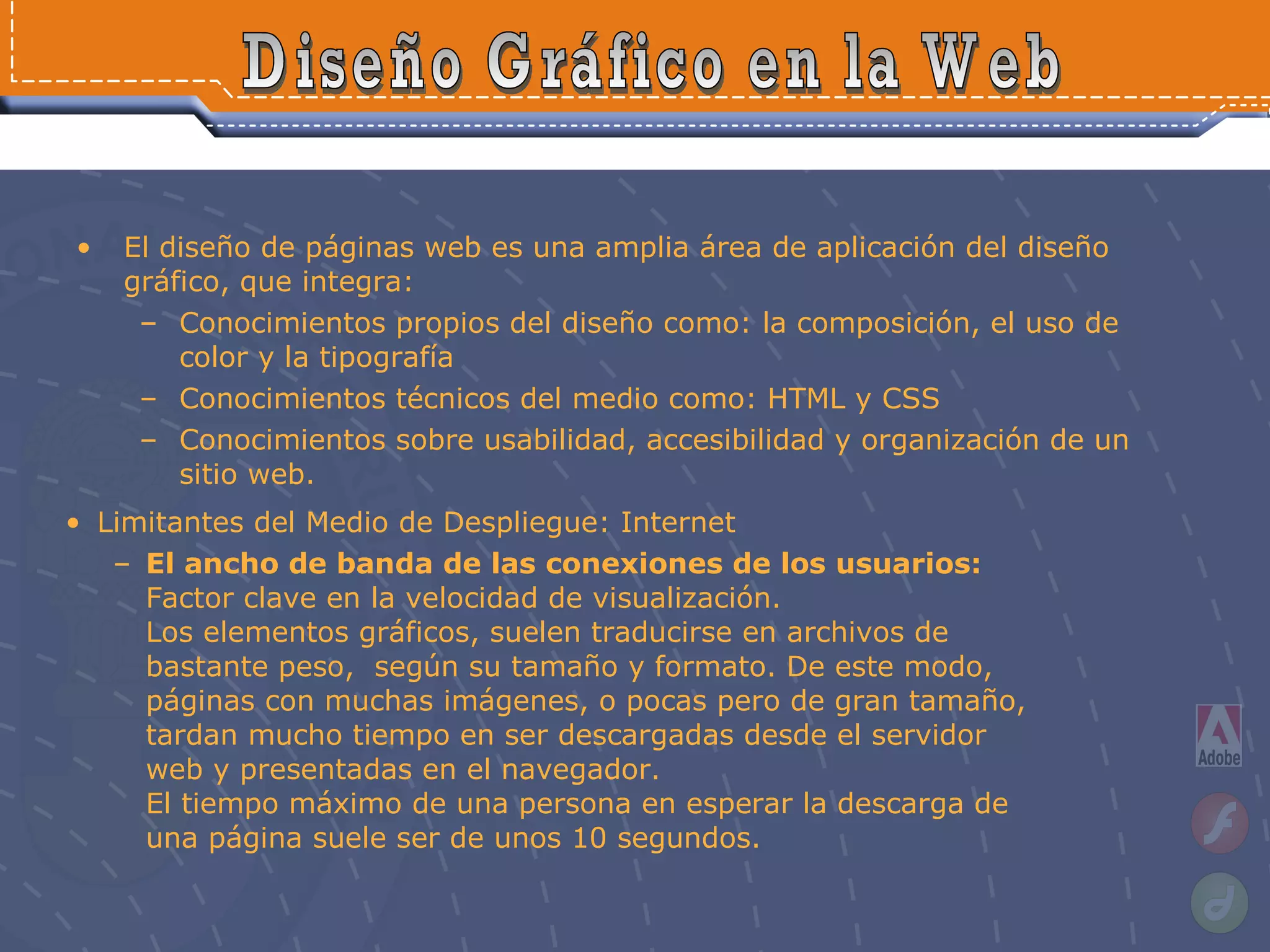 El diseño de páginas web es una amplia área de aplicación del diseño gráfico, que integra: Conocimientos propios del diseño como: la composición, el uso de color y la tipografía Conocimientos técnicos del medio como: HTML y CSS  Conocimientos sobre usabilidad, accesibilidad y organización de un sitio web. Diseño Gráfico en la Web Limitantes del Medio de Despliegue: Internet El ancho de banda de las conexiones de los usuarios:  Factor clave en la velocidad de visualización.  Los elementos gráficos, suelen traducirse en archivos de bastante peso,  según su tamaño y formato. De este modo, páginas con muchas imágenes, o pocas pero de gran tamaño, tardan mucho tiempo en ser descargadas desde el servidor web y presentadas en el navegador. El tiempo máximo de una persona en esperar la descarga de una página suele ser de unos 10 segundos. 