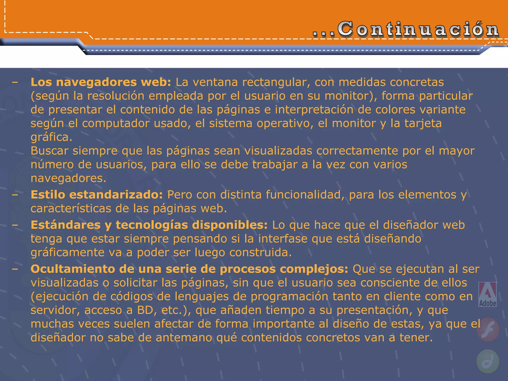 ...Continuación Los navegadores web:  La ventana rectangular, con medidas concretas (según la resolución empleada por el usuario en su monitor), forma particular de presentar el contenido de las páginas e interpretación de colores variante según el computador usado, el sistema operativo, el monitor y la tarjeta gráfica. Buscar siempre que las páginas sean visualizadas correctamente por el mayor número de usuarios, para ello se debe trabajar a la vez con varios navegadores. Estilo estandarizado:  Pero con distinta funcionalidad, para los elementos y características de las páginas web. Estándares y tecnologías disponibles:  Lo que hace que el diseñador web tenga que estar siempre pensando si la interfase que está diseñando gráficamente va a poder ser luego construida. Ocultamiento de una serie de procesos complejos:  Que se ejecutan al ser visualizadas o solicitar las páginas, sin que el usuario sea consciente de ellos (ejecución de códigos de lenguajes de programación tanto en cliente como en servidor, acceso a BD, etc.), que añaden tiempo a su presentación, y que muchas veces suelen afectar de forma importante al diseño de estas, ya que el diseñador no sabe de antemano qué contenidos concretos van a tener. 