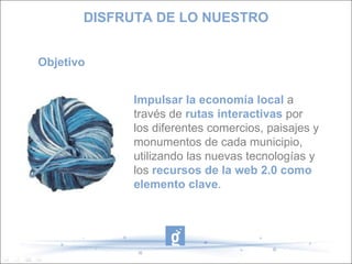 DISFRUTA DE LO NUESTRO Objetivo Impulsar la economía local a través de rutas interactivas por los diferentes comercios, paisajes y monumentos de cada municipio, utilizando las nuevas tecnologías y los recursos de la web 2.0 como elemento clave .