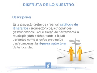 Descripción Este proyecto pretende crear un catálogo de itinerarios (arquitectónicos, etnográficos, gastronómicos...) que sirvan de herramienta al municipio para acercar tanto a los/as visitantes como a los/as propios/as ciudadanos/as, la riqueza autóctona de la localidad. DISFRUTA DE LO NUESTRO