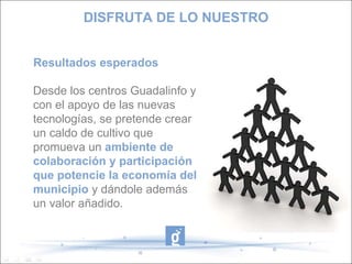 Resultados esperados Desde los centros Guadalinfo y con el apoyo de las nuevas tecnologías, se pretende crear un caldo de cultivo que promueva un ambiente de colaboración y participación que potencie la economía del municipio y dándole además un valor añadido. DISFRUTA DE LO NUESTRO