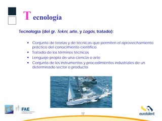 T ecnología
Tecnología (del gr. Tekní, arte, y Logós, tratado):

       Conjunto de teorías y de técnicas que permiten el aprovechamiento
       práctico del conocimiento científico.
       Tratado de los términos técnicos
       Lenguaje propio de una ciencia o arte
       Conjunto de los instrumentos y procedimientos industriales de un
       determinado sector o producto




                                 12
 