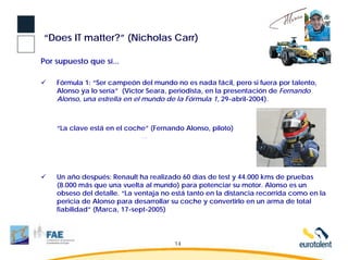 “Does IT matter?” (Nicholas Carr)

Por supuesto que sí...

    Fórmula 1: “Ser campeón del mundo no es nada fácil, pero si fuera por talento,
    Alonso ya lo sería” (Victor Seara, periodista, en la presentación de Fernando
    Alonso, una estrella en el mundo de la Fórmula 1, 29-abril-2004).



    “La clave está en el coche” (Fernando Alonso, piloto)




    Un año después: Renault ha realizado 60 días de test y 44.000 kms de pruebas
    (8.000 más que una vuelta al mundo) para potenciar su motor. Alonso es un
    obseso del detalle. “La ventaja no está tanto en la distancia recorrida como en la
    pericia de Alonso para desarrollar su coche y convertirlo en un arma de total
    fiabilidad” (Marca, 17-sept-2005)




                                       14
 