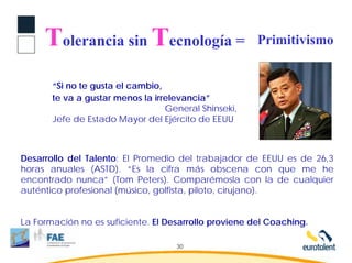 Tolerancia sin Tecnología =                       Primitivismo


       “Si no te gusta el cambio,
       te va a gustar menos la irrelevancia”
                                  General Shinseki,
       Jefe de Estado Mayor del Ejército de EEUU



Desarrollo del Talento: El Promedio del trabajador de EEUU es de 26,3
horas anuales (ASTD). “Es la cifra más obscena con que me he
encontrado nunca” (Tom Peters). Comparémosla con la de cualquier
auténtico profesional (músico, golfista, piloto, cirujano).


La Formación no es suficiente. El Desarrollo proviene del Coaching.

                                    30
 