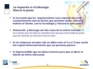 La respuesta es el Liderazgo:
Marcar la pauta

Es necesario que las organizaciones sean capaces de crear
constantemente nuevas formas que permitan atraer, retener y
motivar al Talento, con la Tecnología y Tolerancia adecuadas.

Innovación y liderazgo son dos caras de la misma moneda. Es
necesario que los líderes establezcan pautas innovadoras para
que los demás se orienten hacia ellas.

En las empresas actuales sólo se utiliza entre el 5 y el 15 por ciento
del capital intelectual latente que sus personas poseen.

Es imprescindible que los líderes innoven para que se libere el
talento de forma adecuada.



                               36
 