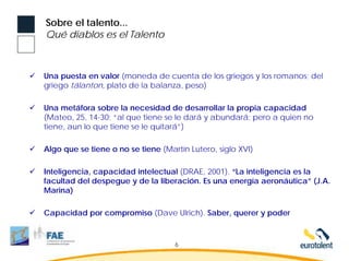Sobre el talento...
Qué diablos es el Talento



Una puesta en valor (moneda de cuenta de los griegos y los romanos; del
griego tálanton, plato de la balanza, peso)

Una metáfora sobre la necesidad de desarrollar la propia capacidad
(Mateo, 25, 14-30; “al que tiene se le dará y abundará; pero a quien no
tiene, aun lo que tiene se le quitará”)

Algo que se tiene o no se tiene (Martín Lutero, siglo XVI)

Inteligencia, capacidad intelectual (DRAE, 2001). “La inteligencia es la
facultad del despegue y de la liberación. Es una energía aeronáutica” (J.A.
Marina)

Capacidad por compromiso (Dave Ulrich). Saber, querer y poder



                                    6
 