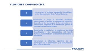 FUNCIONES -COMPETENCIAS
• Incrementar el enfoque estratégico tecnológico
en las dependencias de la Policía Nacional.
1
•Incrementar el apoyo al desarrollo tecnológico
Institucional en los ámbitos de investigación, innovación,
desarrollo de las tecnologías de la información y la
comunicación, seguridad de la información, gestión de
riesgos e intereses institucionales.
2
•Incrementar la calidad en la gestión de servicios
tecnológicos y las capacidades del talento
humano, sustentado en un desarrollo consciente y
sostenible.
3
•Incrementar la eficiencia operativa de las
tecnologías de la información y la comunicación
de la Policía Nacional.
4
 