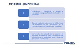 FUNCIONES -COMPETENCIAS
• Incrementar y diversificar el acceso a
servicios tecnológicos hacia la institución y la
ciudadanía.
5
• Generar productos y servicios de calidad para
ser referentes de las tecnologías de la
información y comunicación en la institución.
6
• Incrementar la calidad en la gestión de
servicios tecnológicos y las capacidades del
talento humano, sustentado en un desarrollo
consciente y sostenible.
7
 