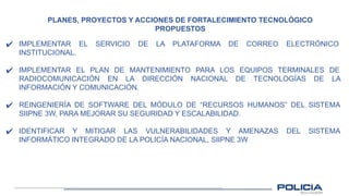 PLANES, PROYECTOS Y ACCIONES DE FORTALECIMIENTO TECNOLÓGICO
PROPUESTOS
✔ IMPLEMENTAR EL SERVICIO DE LA PLATAFORMA DE CORREO ELECTRÓNICO
INSTITUCIONAL.
✔ IMPLEMENTAR EL PLAN DE MANTENIMIENTO PARA LOS EQUIPOS TERMINALES DE
RADIOCOMUNICACIÓN EN LA DIRECCIÓN NACIONAL DE TECNOLOGÍAS DE LA
INFORMACIÓN Y COMUNICACIÓN.
✔ REINGENIERÍA DE SOFTWARE DEL MÓDULO DE “RECURSOS HUMANOS” DEL SISTEMA
SIIPNE 3W, PARA MEJORAR SU SEGURIDAD Y ESCALABILIDAD.
✔ IDENTIFICAR Y MITIGAR LAS VULNERABILIDADES Y AMENAZAS DEL SISTEMA
INFORMÁTICO INTEGRADO DE LA POLICÍA NACIONAL, SIIPNE 3W
 