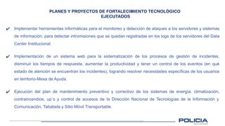 PLANES Y PROYECTOS DE FORTALECIMIENTO TECNOLÓGICO
EJECUTADOS
✔ Implementar herramientas informáticas para el monitoreo y detección de ataques a los servidores y sistemas
de información, para detectar intromisiones que se quedan registradas en los logs de los servidores del Data
Center Institucional.
✔ Implementación de un sistema web para la sistematización de los procesos de gestión de incidentes,
disminuir los tiempos de respuesta, aumentar la productividad y tener un control de los eventos (en qué
estado de atención se encuentran los incidentes), logrando resolver necesidades específicas de los usuarios
en territorio-Mesa de Ayuda.
✔ Ejecución del plan de mantenimiento preventivo y correctivo de los sistemas de energía, climatización,
contraincendios, up´s y control de accesos de la Dirección Nacional de Tecnologías de la Información y
Comunicación, Tababela y Sitio Móvil Transportable.
 