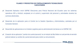 PLANES Y PROYECTOS DE FORTALECIMIENTO TECNOLÓGICO
EJECUTADOS
✔ Desarrollo Aplicativo móvil SIIPNE Elecciones para Policía Nacional del Ecuador para los sistemas
operativos iOS y Android, empleado en el control y supervisión del personal y actividades durante los
comicios electorales.
✔ Desarrollo de la aplicación para el Control de la Gestión Operativa y Administrativa, solicitada por el
Comando General.
✔ Desarrollo de aplicaciones en el módulo Logística para la administración de bienes en el SIIPNE 3W.
✔ Creación de la aplicación “cambio de cuenta bancaria” en el módulo de Mis Datos la cual permite al servidor
policial realizar su cambio de cuenta bancaria para recibir su remuneración.
 