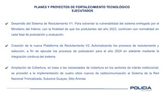 PLANES Y PROYECTOS DE FORTALECIMIENTO TECNOLÓGICO
EJECUTADOS
✔ Desarrollo del Sistema de Reclutamiento V1. Para solventar la vulnerabilidad del sistema entregado por el
Ministerio del Interior, con la finalidad de que los postulantes del año 2023, continúen con normalidad en
cada fase de postulación y evaluación.
✔ Creación de la nueva Plataforma de Reclutamiento V2. Automatizando los procesos de reclutamiento y
selección, a fin de ejecutar los procesos de postulación para el año 2024 en adelante mediante la
integración continua del sistema.
✔ Ampliación de Cobertura, en base a las necesidades de cobertura en los sectores de interés institucional,
se procedió a la implementación de cuatro sitios nuevos de radiocomunicación al Sistema de la Red
Nacional Troncalizada, Subzona Guayas, Sitio Ánimas
 
