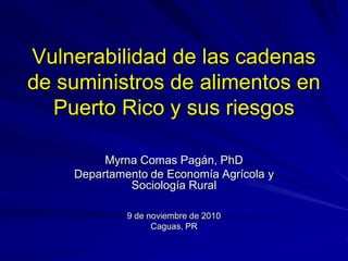 Vulnerabilidad de las cadenas
de suministros de alimentos en
Puerto Rico y sus riesgos
Myrna Comas Pagán, PhD
Departamento de Economía Agrícola y
Sociología Rural
9 de noviembre de 2010
Caguas, PR
 