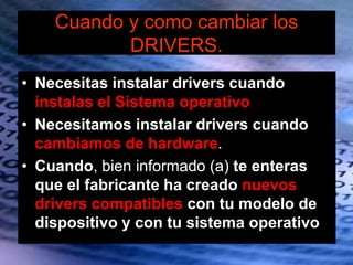 Cuando y como cambiar los
DRIVERS.
• Necesitas instalar drivers cuando
instalas el Sistema operativo
• Necesitamos instalar drivers cuando
cambiamos de hardware.
• Cuando, bien informado (a) te enteras
que el fabricante ha creado nuevos
drivers compatibles con tu modelo de
dispositivo y con tu sistema operativo
 