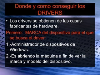Donde y como conseguir los
DRIVERS
• Los drivers se obtienen de las casas
fabricantes de hardware.
Primero: MARCA del dispositivo para el que
se busca el driver:
1.-Administrador de dispositivos de
Windows.
2.-Es abriendo la máquina a fin de ver la
marca y modelo del dispositivo.
 