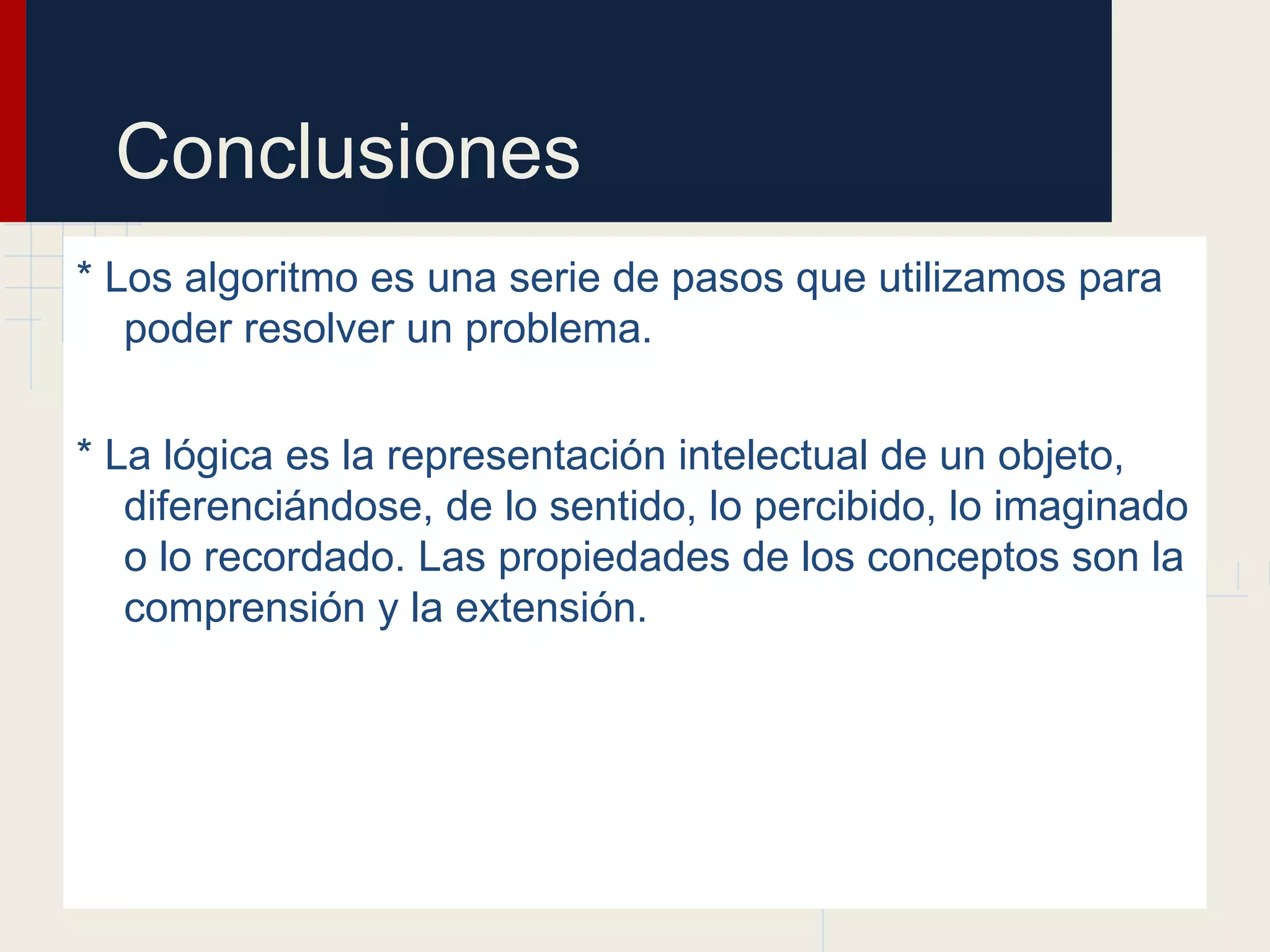 Conclusiones
* Los algoritmo es una serie de pasos que utilizamos para
   poder resolver un problema.


* La lógica es la representación intelectual de un objeto,
   diferenciándose, de lo sentido, lo percibido, lo imaginado
   o lo recordado. Las propiedades de los conceptos son la
   comprensión y la extensión.
 
