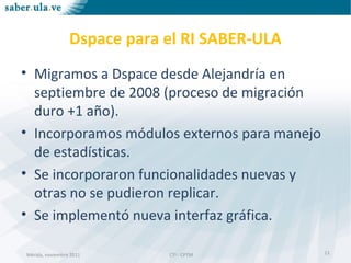 Mérida, noviembre 2011 CTI - CPTMMérida, noviembre 2011 CTI - CPTM
Dspace para el RI SABER-ULA
• Migramos a Dspace desde Alejandría en
septiembre de 2008 (proceso de migración
duro +1 año).
• Incorporamos módulos externos para manejo
de estadísticas.
• Se incorporaron funcionalidades nuevas y
otras no se pudieron replicar.
• Se implementó nueva interfaz gráfica.
11
 