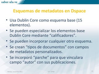 Mérida, noviembre 2011 CTI - CPTMMérida, noviembre 2011 CTI - CPTM
Esquemas de metadatos en Dspace
• Usa Dublin Core como esquema base (15
elementos).
• Se pueden especializar los elementos base
Dublin Core mediante “calificadores”.
• Se pueden incorporar cualquier otro esquema.
• Se crean “tipos de documentos” con campos
de metadatos personalizados.
• Se incorporó “parche” para que vinculara
campo “autor” con sus publicaciones.
12
 
